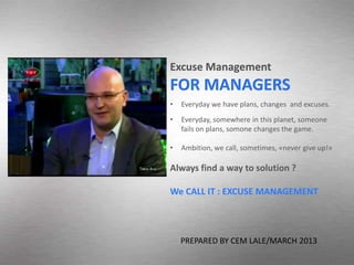 Excuse Management
FOR MANAGERS
•   Everyday we have plans, changes and excuses.
•   Everyday, somewhere in this planet, someone
    fails on plans, somone changes the game.

•   Ambition, we call, sometimes, «never give up!»

Always find a way to solution ?

We CALL IT : EXCUSE MANAGEMENT



    PREPARED BY CEM LALE/MARCH 2013
 
