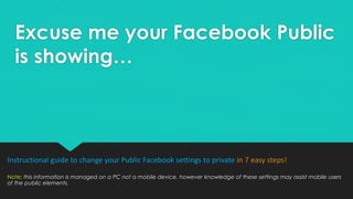 Excuse me your Facebook Public
is showing…
Instructional guide to change your Public Facebook settings to private in 8 easy steps!
Note: this information is managed on a PC not a mobile device, however knowledge of these settings may assist mobile users
of the public elements.
 