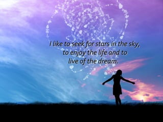 I like to seek for stars in the sky, to enjoy the life and to  live of the dream.  