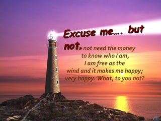Excuse me…. but not. do not need the money to know who I am, I am free as the  wind and it makes me happy; very happy. What, to you not?  