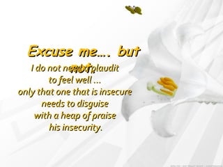 Excuse me…. but not. I do not need a plaudit  to feel well ...  only that one that is insecure  needs to disguise  with a heap of praise  his insecurity. 