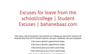 Excuses for leave from the
school/college | Student
Excuses | bahanebaaz.com
1.You have a lot of homework. Your parents are making you stay home and do it all.
How did they find out? E-mailed a teacher, saw your notebook, saw your backpack.
2.You have a doctor's appointment today.
3.You have a dentist's appointment today.
4.You had to go to your dad's work today.
5.You had to go to your mom's work today.
 