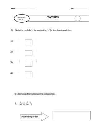 Name :……………………………………….                                                 Class :…………………………



          Mathematic                       FRACTIONS
          s Year 4




A)   Write the symbols ‘>’ for greater than ‘<’ for less than in each box.



           3                  6

1)         7                  7




           2                  1

2)         5                  5




            4                  5

3)         10                 10




           3                  1

4)         4                  4




     B) Rearrange the fractions in the correct order.



                9 3 5 2
     1.          ,  ,  ,
               10 10 10 10




                Ascending order
 