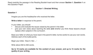 2
0500/32/M/J/19© UCLES 2019
Read carefully the passage in the Reading Booklet Insert and then answer Section 1, Question 1 on
this Question Paper.
Section 1: Directed Writing
Question 1
Imagine you are the headteacher who received the letter.
Write a letter in response to the parent.
In your letter, you should:
• discuss and evaluate the issues raised by the parent in the letter
• give your own views about teaching life skills and whether you think these lessons should
replace other subjects in the curriculum.
Base your letter on what you have read in the parent’s letter, but be careful to use your own words.
Address each of the bullet points.
Begin your letter, ‘Dear A. Ifan …’
Write about 250 to 350 words.
Up to 10 marks are available for the content of your answer, and up to 15 marks for the
quality of your writing.
..........................................................................................................................................................
..........................................................................................................................................................
..........................................................................................................................................................
..........................................................................................................................................................
..........................................................................................................................................................
..........................................................................................................................................................
..........................................................................................................................................................
..........................................................................................................................................................
..........................................................................................................................................................
..........................................................................................................................................................
..........................................................................................................................................................
..........................................................................................................................................................
..........................................................................................................................................................
..........................................................................................................................................................
..........................................................................................................................................................
 