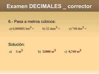 Examen DECIMALES _ corrector 6.- Pasa a metros cúbicos: a) 0,000005 hm 3  =  b) 52 dam 3  =  c) 749 dm 3  =  Solución: a)   5 m 3 b)  52000 m 3 c)  0,749 m 3 