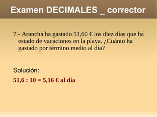 Examen DECIMALES _ corrector 7.- Arancha ha gastado 51,60 € los diez días que ha estado de vacaciones en la playa. ¿Cuánto ha gastado por término medio al día? Solución: 51,6 : 10 = 5,16 € al día 