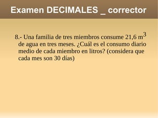 Examen DECIMALES _ corrector 8.- Una familia de tres miembros consume 21,6 m 3  de agua en tres meses. ¿Cuál es el consumo diario medio de cada miembro en litros? (considera que cada mes son 30 días)  