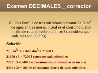 Examen DECIMALES _ corrector 8.- Una familia de tres miembros consume 21,6 m 3  de agua en tres meses. ¿Cuál es el consumo diario medio de cada miembro en litros? (considera que cada mes son 30 días)  Solución: 21,6 m 3   = 21600 dm 3  = 21600 l 21600 : 3 = 7200 l consume cada miembro  7200 : 3 = 2400 l el consumo de un miembro en un mes 2400 : 30 = 80 l es el consumo diario de cada miembro. 
