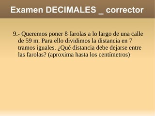 Examen DECIMALES _ corrector 9.- Queremos poner 8 farolas a lo largo de una calle de 59 m. Para ello dividimos la distancia en 7 tramos iguales. ¿Qué distancia debe dejarse entre las farolas? (aproxima hasta los centímetros) 