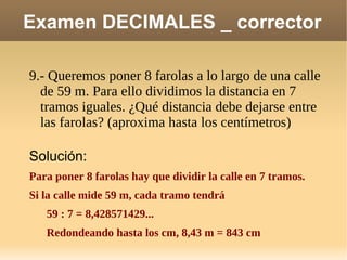 Examen DECIMALES _ corrector 9.- Queremos poner 8 farolas a lo largo de una calle de 59 m. Para ello dividimos la distancia en 7 tramos iguales. ¿Qué distancia debe dejarse entre las farolas? (aproxima hasta los centímetros) Solución: Para poner 8 farolas hay que dividir la calle en 7 tramos. Si la calle mide 59 m, cada tramo tendrá 59 : 7 = 8,428571429... Redondeando hasta los cm, 8,43 m = 843 cm 