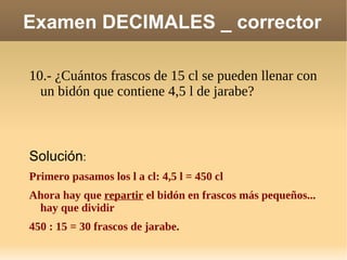 Examen DECIMALES _ corrector 10.- ¿Cuántos frascos de 15 cl se pueden llenar con un bidón que contiene 4,5 l de jarabe? Solución : Primero pasamos los l a cl: 4,5 l = 450 cl Ahora hay que  repartir  el bidón en frascos más pequeños... hay que dividir 450 : 15 = 30 frascos de jarabe. 