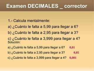 Examen DECIMALES _ corrector 1.- Calcula mentalmente: a) ¿Cuánto le falta a 5,99 para llegar a 6? b) ¿Cuánto le falta a 2,95 para llegar a 3?  c) ¿Cuánto le falta a 3,999 para llegar a 4? Solución: a) ¿Cuánto le falta a 5,99 para llegar a 6? 0,01 b) ¿Cuánto le falta a 2,95 para llegar a 3?  0,05 c) ¿Cuánto le falta a 3,999 para llegar a 4?  0,001 