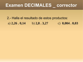 Examen DECIMALES _ corrector 2.- Halla el resultado de estos productos: a)  2,26 . 0,14 b)  2,8 . 3,27 c)  0,004 . 0,03 