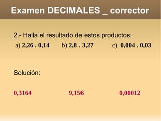 Examen DECIMALES _ corrector 2.- Halla el resultado de estos productos: a)  2,26 . 0,14 b)  2,8 . 3,27 c)  0,004 . 0,03 Solución: 0,3164 9,156 0,00012 