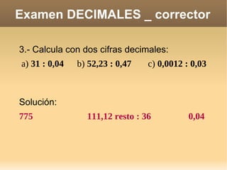 Examen DECIMALES _ corrector 3.- Calcula con dos cifras decimales: a)  31 : 0,04 b)  52,23 : 0,47 c)  0,0012 : 0,03 Solución: 775 111,12 resto : 36 0,04 