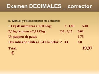 Examen DECIMALES _ corrector 5.- Manuel y Felisa compran en la frutería:  •   3 kg de manzanas a 1,80 €/kg: 3 . 1,80 5,40 2,8 kg de peras a 2,15 €/kg: 2,8 . 2,15 6,02 Un paquete de pasas 1,75 Dos bolsas de dátiles a 3,4 € la bolsa: 2 . 3,4 6,8 Total: 19,97 € 