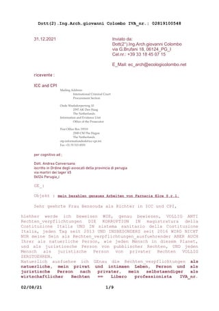 Dott(2).Ing.Arch.giovanni Colombo IVA_nr.: 02819100548
31.12.2021 Inviato da:
Dott(2°).Ing.Arch.giovanni Colombo
via G.Brufani 18, 06124_PG_I
Cel.nr.: +39 33 18 45 07 15
E_Mail: ec_arch@ecologicolombo.net
ricevente :
ICC and CPI
Mailing Address:
International Criminal Court
Procurement Section
Oude Waalsdorperweg 10
2597 AK Den Haag
The Netherlands
Information and Evidence Unit
Office of the Prosecutor
Post Office Box 19519
2500 CM The Hague
The Netherlands
otp.informationdesk@icc-cpi.int
Fax +31 70 515 8555
per cognitivo ad ;
Dott. Andrea Conversano
iscritto in Ordine degli avvocati della provincia di perugia
via martiri dei lager 65
06124 Perugia_i
GE_:
Objekt : mein bezahlen genaues Arbeiten von Farnacia Elce S.r.l.
Sehr geehrte Frau Bensouda als Richter in ICC und CPI,
hiehher werde ich beweisen WIE, genau bewiesen, VOLLIG ANTI
Rechten_verpflichtungen DIE KORRUPTION IN magistratura della
Costituzione Italia UND IN sistema sanitario della Costituzione
Italia, jeden Tag seit 2013 UND INSBESONDERS seit 2016 WIRD NICHT
NUR meine Sein als Rechten_verpflichtungen_ausfuehrender ABER AUCH
Ihrer als natuerliche Person, wie jeden Mensch in diesem Planet,
und als juristiosche Person von pubblischer Rechten, UND jeden
Mensch als juristische Person von privater Rechten VOLLIG
ZERSTOEHREN.
Natuerlich ausfuehre ich GEnau die Rechten_verpflichtungen als
natuerliche, mein privat und intimaen Leben, Person und als
juristische Person nach privater, mein selbstaendiger als
wirtschaftlicher Rechten == Libero professionista IVA_nr.
02/08/21 1/9
 