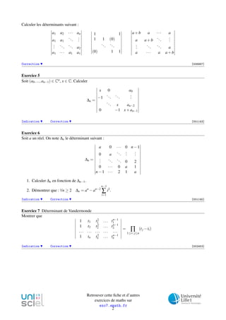Calculer les déterminants suivant :
a1 a2 ··· an
a1 a1
...
...
...
...
... a2
a1 ··· a1 a1
1 1
1 1 (0)
...
...
(0) 1 1
a+b a ··· a
a a+b
...
...
...
...
... a
a ··· a a+b
Correction [006887]
Exercice 5
Soit (a0,...,an−1) ∈ Cn, x ∈ C. Calculer
∆n =
x 0 a0
−1
...
...
...
... x an−2
0 −1 x+an−1
Indication Correction [001143]
Exercice 6
Soit a un réel. On note ∆n le déterminant suivant :
∆n =
a 0 ··· 0 n−1
0 a
...
...
...
...
...
... 0 2
0 ··· 0 a 1
n−1 ··· 2 1 a
1. Calculer ∆n en fonction de ∆n−1.
2. Démontrer que : ∀n ≥ 2 ∆n = an
−an−2
n−1
∑
i=1
i2
.
Indication Correction [001145]
Exercice 7 Déterminant de Vandermonde
Montrer que
1 t1 t2
1 ... tn−1
1
1 t2 t2
2 ... tn−1
2
... ... ... ... ...
1 tn t2
n ... tn−1
n
= ∏
1≤i<j≤n
(tj −ti)
Indication Correction [002453]
Retrouver cette ﬁche et d’autres
exercices de maths sur
exo7.emath.fr
2
 