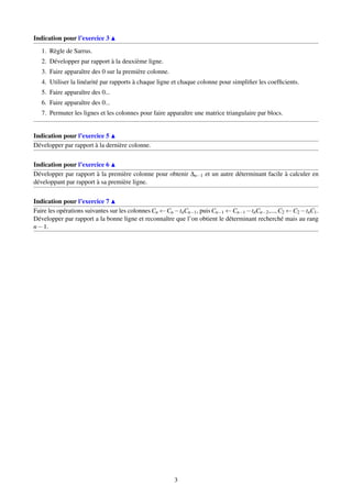 Indication pour l’exercice 3
1. Règle de Sarrus.
2. Développer par rapport à la deuxième ligne.
3. Faire apparaître des 0 sur la première colonne.
4. Utiliser la linéarité par rapports à chaque ligne et chaque colonne pour simpliﬁer les coefﬁcients.
5. Faire apparaître des 0...
6. Faire apparaître des 0...
7. Permuter les lignes et les colonnes pour faire apparaître une matrice triangulaire par blocs.
Indication pour l’exercice 5
Développer par rapport à la dernière colonne.
Indication pour l’exercice 6
Développer par rapport à la première colonne pour obtenir ∆n−1 et un autre déterminant facile à calculer en
développant par rapport à sa première ligne.
Indication pour l’exercice 7
Faire les opérations suivantes sur les colonnes Cn ←Cn −tnCn−1, puis Cn−1 ←Cn−1 −tnCn−2,..., C2 ←C2 −tnC1.
Développer par rapport a la bonne ligne et reconnaître que l’on obtient le déterminant recherché mais au rang
n−1.
3
 