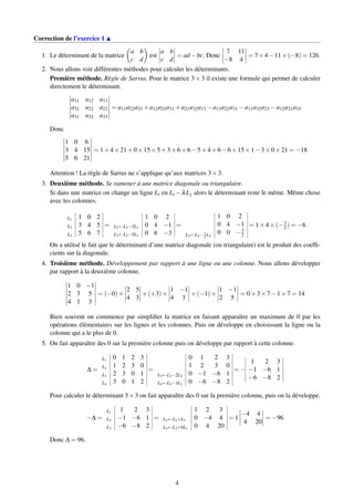 Correction de l’exercice 1
1. Le déterminant de la matrice
a b
c d
est
a b
c d
= ad −bc. Donc
7 11
−8 4
= 7×4−11×(−8) = 126.
2. Nous allons voir différentes méthodes pour calculer les déterminants.
Première méthode. Règle de Sarrus. Pour le matrice 3×3 il existe une formule qui permet de calculer
directement le déterminant.
a11 a12 a13
a21 a22 a23
a31 a32 a33
= a11a22a33 +a12a23a31 +a21a32a13 −a13a22a31 −a11a32a23 −a12a21a33
Donc
1 0 6
3 4 15
5 6 21
= 1×4×21+0×15×5+3×6×6−5×4×6−6×15×1−3×0×21 = −18
Attention ! La règle de Sarrus ne s’applique qu’aux matrices 3×3.
3. Deuxième méthode. Se ramener à une matrice diagonale ou triangulaire.
Si dans une matrice on change un ligne Li en Li −λLj alors le déterminant reste le même. Même chose
avec les colonnes.
L1 1 0 2
L2 3 4 5
L3 5 6 7
=
1 0 2
L2←L2−3L1 0 4 −1
L3←L3−5L1 0 6 −3
=
1 0 2
0 4 −1
L3←L3−3
2 L2
0 0 −3
2
= 1×4×(−3
2) = −6
On a utilisé le fait que le déterminant d’une matrice diagonale (ou triangulaire) est le produit des coefﬁ-
cients sur la diagonale.
4. Troisième méthode. Développement par rapport à une ligne ou une colonne. Nous allons développer
par rapport à la deuxième colonne.
1 0 −1
2 3 5
4 1 3
= (−0)×
2 5
4 3
+(+3)×
1 −1
4 3
+(−1)×
1 −1
2 5
= 0+3×7−1×7 = 14
Bien souvent on commence par simpliﬁer la matrice en faisant apparaître un maximum de 0 par les
opérations élémentaires sur les lignes et les colonnes. Puis on développe en choisissant la ligne ou la
colonne qui a le plus de 0.
5. On fait apparaître des 0 sur la première colonne puis on développe par rapport à cette colonne.
∆ =
L1 0 1 2 3
L2 1 2 3 0
L3 2 3 0 1
L4 3 0 1 2
=
0 1 2 3
1 2 3 0
L3←L3−2L2 0 −1 −6 1
L4←L4−3L2 0 −6 −8 2
= −
1 2 3
−1 −6 1
−6 −8 2
Pour calculer le déterminant 3×3 on fait apparaître des 0 sur la première colonne, puis on la développe.
−∆ =
L1 1 2 3
L2 −1 −6 1
L3 −6 −8 2
=
1 2 3
L2←L2+L1 0 −4 4
L3←L3+6L1 0 4 20
= 1
−4 4
4 20
= −96
Donc ∆ = 96.
4
 
