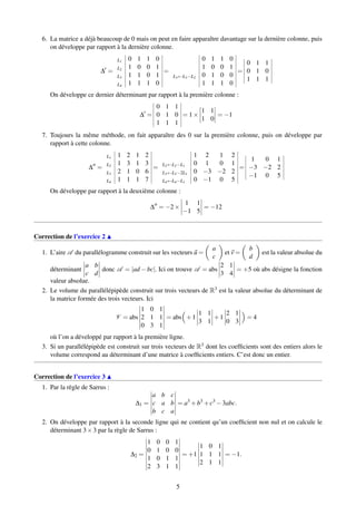 6. La matrice a déjà beaucoup de 0 mais on peut en faire apparaître davantage sur la dernière colonne, puis
on développe par rapport à la dernière colonne.
∆ =
L1 0 1 1 0
L2 1 0 0 1
L3 1 1 0 1
L4 1 1 1 0
=
0 1 1 0
1 0 0 1
L3←L3−L2 0 1 0 0
1 1 1 0
=
0 1 1
0 1 0
1 1 1
On développe ce dernier déterminant par rapport à la première colonne :
∆ =
0 1 1
0 1 0
1 1 1
= 1×
1 1
1 0
= −1
7. Toujours la même méthode, on fait apparaître des 0 sur la première colonne, puis on développe par
rapport à cette colonne.
∆ =
L1 1 2 1 2
L2 1 3 1 3
L3 2 1 0 6
L4 1 1 1 7
=
1 2 1 2
L2←L2−L1 0 1 0 1
L3←L3−2L1 0 −3 −2 2
L4←L4−L1 0 −1 0 5
=
1 0 1
−3 −2 2
−1 0 5
On développe par rapport à la deuxième colonne :
∆ = −2×
1 1
−1 5
= −12
Correction de l’exercice 2
1. L’aire A du parallélogramme construit sur les vecteurs u =
a
c
et v =
b
d
est la valeur absolue du
déterminant
a b
c d
donc A = |ad −bc|. Ici on trouve A = abs
2 1
3 4
= +5 où abs désigne la fonction
valeur absolue.
2. Le volume du parallélépipède construit sur trois vecteurs de R3 est la valeur absolue du déterminant de
la matrice formée des trois vecteurs. Ici
V = abs
1 0 1
2 1 1
0 3 1
= abs +1
1 1
3 1
+1
2 1
0 3
= 4
où l’on a développé par rapport à la première ligne.
3. Si un parallélépipède est construit sur trois vecteurs de R3 dont les coefﬁcients sont des entiers alors le
volume correspond au déterminant d’une matrice à coefﬁcients entiers. C’est donc un entier.
Correction de l’exercice 3
1. Par la règle de Sarrus :
∆1 =
a b c
c a b
b c a
= a3
+b3
+c3
−3abc.
2. On développe par rapport à la seconde ligne qui ne contient qu’un coefﬁcient non nul et on calcule le
déterminant 3×3 par la règle de Sarrus :
∆2 =
1 0 0 1
0 1 0 0
1 0 1 1
2 3 1 1
= +1
1 0 1
1 1 1
2 1 1
= −1.
5
 