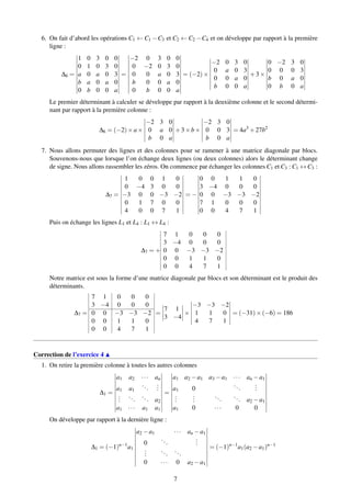 6. On fait d’abord les opérations C1 ← C1 −C3 et C2 ← C2 −C4 et on développe par rapport à la première
ligne :
∆6 =
1 0 3 0 0
0 1 0 3 0
a 0 a 0 3
b a 0 a 0
0 b 0 0 a
=
−2 0 3 0 0
0 −2 0 3 0
0 0 a 0 3
b 0 0 a 0
0 b 0 0 a
= (−2)×
−2 0 3 0
0 a 0 3
0 0 a 0
b 0 0 a
+3×
0 −2 3 0
0 0 0 3
b 0 a 0
0 b 0 a
Le premier déterminant à calculer se développe par rapport à la deuxième colonne et le second détermi-
nant par rapport à la première colonne :
∆6 = (−2)×a×
−2 3 0
0 a 0
b 0 a
+3×b×
−2 3 0
0 0 3
b 0 a
= 4a3
+27b2
7. Nous allons permuter des lignes et des colonnes pour se ramener à une matrice diagonale par blocs.
Souvenons-nous que lorsque l’on échange deux lignes (ou deux colonnes) alors le déterminant change
de signe. Nous allons rassembler les zéros. On commence par échanger les colonnes C1 et C3 : C1 ↔ C3 :
∆7 =
1 0 0 1 0
0 −4 3 0 0
−3 0 0 −3 −2
0 1 7 0 0
4 0 0 7 1
= −
0 0 1 1 0
3 −4 0 0 0
0 0 −3 −3 −2
7 1 0 0 0
0 0 4 7 1
Puis on échange les lignes L1 et L4 : L1 ↔ L4 :
∆7 = +
7 1 0 0 0
3 −4 0 0 0
0 0 −3 −3 −2
0 0 1 1 0
0 0 4 7 1
Notre matrice est sous la forme d’une matrice diagonale par blocs et son déterminant est le produit des
déterminants.
∆7 =
7 1 0 0 0
3 −4 0 0 0
0 0 −3 −3 −2
0 0 1 1 0
0 0 4 7 1
=
7 1
3 −4
×
−3 −3 −2
1 1 0
4 7 1
= (−31)×(−6) = 186
Correction de l’exercice 4
1. On retire la première colonne à toutes les autres colonnes
∆1 =
a1 a2 ··· an
a1 a1
...
...
...
...
... a2
a1 ··· a1 a1
=
a1 a2 −a1 a3 −a1 ··· an −a1
a1 0
...
...
...
...
...
... a2 −a1
a1 0 ··· 0 0
On développe par rapport à la dernière ligne :
∆1 = (−1)n−1
a1
a2 −a1 ··· an −a1
0
...
...
...
...
...
0 ··· 0 a2 −a1
= (−1)n−1
a1(a2 −a1)n−1
7
 
