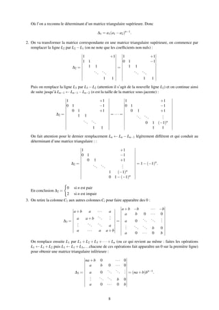 Où l’on a reconnu le déterminant d’un matrice triangulaire supérieure. Donc
∆1 = a1(a1 −a2)n−1
.
2. On va transformer la matrice correspondante en une matrice triangulaire supérieure, on commence par
remplacer la ligne L2 par L2 −L1 (on ne note que les coefﬁcients non nuls) :
∆2 =
1 +1
1 1
1 1
...
...
1 1
=
1 +1
0 1 −1
1 1
...
...
1 1
Puis on remplace la ligne L3 par L3 −L2 (attention il s’agit de la nouvelle ligne L2) et on continue ainsi
de suite jusqu’à Ln−1 ← Ln−1 −Ln−2 (n est la taille de la matrice sous-jacente) :
∆2 =
1 +1
0 1 −1
0 1 +1
1 1
...
...
1 1
= ··· =
1 +1
0 1 −1
0 1 +1
...
...
...
0 1 (−1)n
1 1
On fait attention pour le dernier remplacement Ln ← Ln − Ln−1 légèrement différent et qui conduit au
déterminant d’une matrice triangulaire : :
∆2 =
1 +1
0 1 −1
0 1 +1
...
...
...
1 (−1)n
0 1−(−1)n
= 1−(−1)n
.
En conclusion ∆2 =
0 si n est pair
2 si n est impair
3. On retire la colonne C1 aux autres colonnes Ci pour faire apparaître des 0 :
∆3 =
a+b a ··· a
a a+b
...
...
...
...
... a
a ··· a a+b
=
a+b −b ··· −b
a b 0 ··· 0
a 0
...
...
...
...
...
... b 0
a 0 ··· 0 b
On remplace ensuite L1 par L1 + L2 + L3 + ··· + Ln (ou ce qui revient au même : faites les opérations
L1 ← L1 +L2 puis L1 ← L1 +L3,...chacune de ces opérations fait apparaître un 0 sur la première ligne)
pour obtenir une matrice triangulaire inférieure :
∆3 =
na+b 0 ··· 0
a b 0 ··· 0
a 0
...
...
...
...
...
... b 0
a 0 ··· 0 b
= (na+b)bn−1
.
8
 