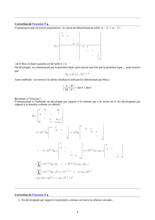 Correction de l’exercice 5
Commençons par un travail préparatoire : le calcul du déterminant de taille (n−1)×(n−1) :
Γk =
x
−1 x
...
...
−1 x
−1 x
...
...
... x
−1
où le bloc en haut à gauche est de taille k ×k.
On développe, en commençant par la première ligne, puis encore une fois par la première ligne,... pour trouver
que
Γk = xk
×(−1)n−1−k
Autre méthode : on retrouve le même résultat en utilisant les déterminant par blocs :
A B
(0) C
= detA×detC
Revenons à l’exercice !
Contrairement à l’habitude on développe par rapport à la colonne qui a le moins de 0. En développant par
rapport à la dernière colonne on obtient :
∆n =
x 0 a0
−1
...
...
...
... x an−2
0 −1 x+an−1
= (−1)n−1
a0
−1 x
−1 x
...
...
−1
+(−1)n
a1
x
−1 x
−1 x
...
...
−1
+···+(−1)2n−3
an−2
x
−1
...
...
...
−1 x
−1
+(−1)2n−2
(x+an−1)
x
−1
...
...
...
−1 x
=
n−2
∑
k=0
(−1)n−1+k
ak ×Γk + (−1)2n−2
(x+an−1)Γn−1
=
n−2
∑
k=0
(−1)n−1+k
ak ×xk
×(−1)n−1−k
+ (x+an−1)xn−1
= a0 +a1x+a2x2
+···+an−1xn−1
+xn
Correction de l’exercice 6
1. En développant par rapport à la première colonne on trouve la relation suivante :
9
 