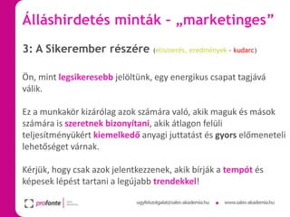 Álláshirdetés minták – „marketinges”
3: A Sikerember részére

(elismerés, eredmények – kudarc)

Ön, mint legsikeresebb jelöltünk, egy energikus csapat tagjává
válik.
Ez a munkakör kizárólag azok számára való, akik maguk és mások
számára is szeretnek bizonyítani, akik átlagon felüli
teljesítményükért kiemelkedő anyagi juttatást és gyors előmeneteli
lehetőséget várnak.
Kérjük, hogy csak azok jelentkezzenek, akik bírják a tempót és
képesek lépést tartani a legújabb trendekkel!

 