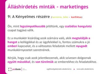 Álláshirdetés minták - marketinges
9: A Kényelmes részére

(harmónia, béke - konfliktus)

Ön, mint legszimpatikusabb jelöltünk, egy családias hangulatú
csapat tagjává válik.
Ez a munkakör kizárólag azok számára való, akik megtalálják a
hangot a kollégákkal és az ügyfelekkel is, fontos számukra a jó
emberi kapcsolat, és a változatos feladatok mellett nyugodt
munkakörnyezetet szeretnének.
Kérjük, hogy csak azok jelentkezzenek, akik szívesen dolgoznak
együtt másokkal, és van türelmük az emberekhez és feladatokhoz.

 