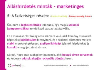 Álláshirdetés minták - marketinges
6: A Szövetséges részére

(kiszámíthatóság – bizonytalanság, káosz)

Ön, mint a leghozzáértőbb jelöltünk, egy magas szakmai
kompetenciákkal rendelkező csapat tagjává válik.
Ez a munkakör kizárólag azok számára való, akik kemény munkával
képesek a lojalitásukat bizonyítani, és a szakmai elismerés mellett
stabil munkalehetőséget, szellemi kihívást jelentő feladatokat és
korrekt anyagi juttatást várnak.
Kérjük, hogy csak azok jelentkezzenek, akik hosszú távon terveznek
és képesek adatok alapján racionális döntést hozni.

 
