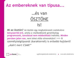Az embereknek van típusa...
…és van
ÖSZTÖNE
is!
Mi az ösztön? Az ösztön egy meghatározott cselekvésre
kényszerítő erő, amely a viselkedésünk genetikailag
programozott, tanulással nem módosítható indítéka. Minden
percben jelen van, nem lehet előle elmenekülni! >>> A

személyiségtípusnál (karakternél) is erősebb hajtóerő!
„Azért mert CSAK!”

 