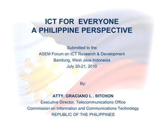 ICT FOR  EVERYONE A PHILIPPINE PERSPECTIVE By: ATTY. GRACIANO L . SITCHON Executive Director, Telecommunications Office Commission on Information and Communications Technology REPUBLIC OF THE PHILIPPINES Submitted to the ASEM Forum on ICT Research & Development Bandung, West Java Indonesia July 20-21, 2010 