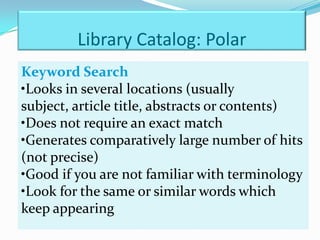 Library Catalog: Polar
Keyword Search
•Looks in several locations (usually
subject, article title, abstracts or contents)
•Does not require an exact match
•Generates comparatively large number of hits
(not precise)
•Good if you are not familiar with terminology
•Look for the same or similar words which
keep appearing
 