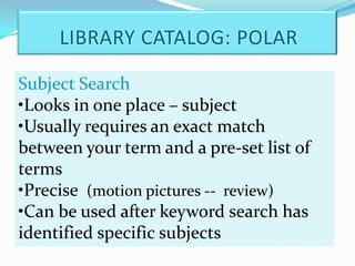 LIBRARY CATALOG: POLAR

Subject Search
•Looks in one place – subject
•Usually requires an exact match
between your term and a pre-set list of
terms
•Precise (motion pictures -- review)
•Can be used after keyword search has
identified specific subjects
 