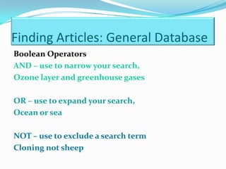 Finding Articles: General Database
Boolean Operators
AND – use to narrow your search,
Ozone layer and greenhouse gases

OR – use to expand your search,
Ocean or sea

NOT – use to exclude a search term
Cloning not sheep
 