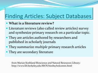 Finding Articles: Subject Databases
 What is a literature review?
 Literature reviews (also called review articles) survey
  and synthesize primary research on a particular topic.
 They are articles authored by researchers and
  published in scholarly journals
 They summarize multiple primary research articles
 They are secondary literature


   from Marian Koshland Bioscience and Natural Resources Library:
   http://www.lib.berkeley.edu/BIOS/bio1bscholcomm.html
 