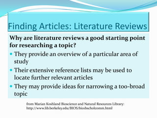 Finding Articles: Literature Reviews
Why are literature reviews a good starting point
for researching a topic?
 They provide an overview of a particular area of
  study
 Their extensive reference lists may be used to
  locate further relevant articles
 They may provide ideas for narrowing a too-broad
  topic
      from Marian Koshland Bioscience and Natural Resources Library:
      http://www.lib.berkeley.edu/BIOS/bio1bscholcomm.html
 