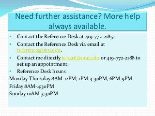 Need further assistance? More help
             always available.
   Contact the Reference Desk at 419-772-2185.
 Contact the Reference Desk via email at
    reference@onu.edu.
 Contact me directly k-baril@onu.edu or 419-772-2188 to
    set up an appointment.
 Reference Desk hours:
Monday-Thursday 8AM-12PM, 1PM-4:30PM, 6PM-9PM
Friday 8AM-4:30PM
Sunday 10AM-3:30PM
 