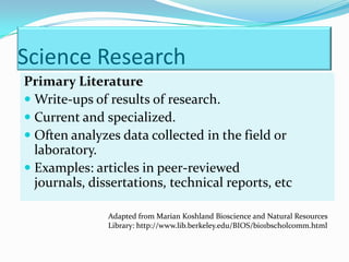 Science Research
Primary Literature
 Write-ups of results of research.
 Current and specialized.
 Often analyzes data collected in the field or
  laboratory.
 Examples: articles in peer-reviewed
  journals, dissertations, technical reports, etc

               Adapted from Marian Koshland Bioscience and Natural Resources
               Library: http://www.lib.berkeley.edu/BIOS/bio1bscholcomm.html
 