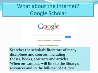 What about the Internet?
        Google Scholar




Searches the scholarly literature of many
disciplines and sources, including
theses, books, abstracts and articles.
When on-campus, will link to the library’s
resources and to the full-text of articles.
 