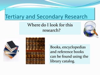 Tertiary and Secondary Research
        Where do I look for this
               research?


                    Books, encyclopedias
                    and reference books
                    can be found using the
                    library catalog.
 