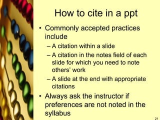 How to cite in a ppt
• Commonly accepted practices
include
– A citation within a slide
– A citation in the notes field of each
slide for which you need to note
others’ work
– A slide at the end with appropriate
citations
• Always ask the instructor if
preferences are not noted in the
syllabus
21
 