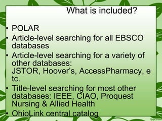 What is included?
• POLAR
• Article-level searching for all EBSCO
databases
• Article-level searching for a variety of
other databases:
JSTOR, Hoover’s, AccessPharmacy, e
tc.
• Title-level searching for most other
databases: IEEE, CIAO, Proquest
Nursing & Allied Health
• OhioLink central catalog

 