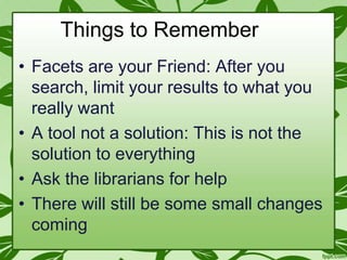 Things to Remember
• Facets are your Friend: After you
search, limit your results to what you
really want
• A tool not a solution: This is not the
solution to everything
• Ask the librarians for help
• There will still be some small changes
coming

 