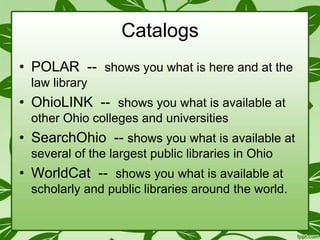 Catalogs
• POLAR -- shows you what is here and at the
law library

• OhioLINK -- shows you what is available at
other Ohio colleges and universities

• SearchOhio -- shows you what is available at
several of the largest public libraries in Ohio

• WorldCat -- shows you what is available at
scholarly and public libraries around the world.

 