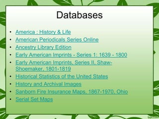Databases
•
•
•
•
•
•
•
•
•

America : History & Life
American Periodicals Series Online
Ancestry Library Edition
Early American Imprints - Series 1: 1639 - 1800
Early American Imprints, Series II, ShawShoemaker, 1801-1819
Historical Statistics of the United States
History and Archival Images
Sanborn Fire Insurance Maps, 1867-1970, Ohio
Serial Set Maps

 