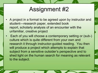 Assignment #2
• A project in a format to be agreed upon by instructor and
student—research paper, extended book
report, scholarly analysis of an encounter with the
unfamiliar, creative project
• Each of you will choose a contemporary setting or (sub-)
culture which is quite different from your own and
research it through instructor-guided reading. You then
will produce a project which attempts to explain that
subject from a sensitive outsider’s perspective and to
shed light on the human search for meaning as relevant
to the subject.

 