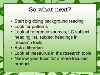 So what next?
• Start big doing background reading
• Look for patterns
• Look at reference sources, LC subject
heading list, subject headings in
research tools
• Ask a librarian
• Look at thesaurus in the research tools
• Narrow your topic for a more focused
product

 
