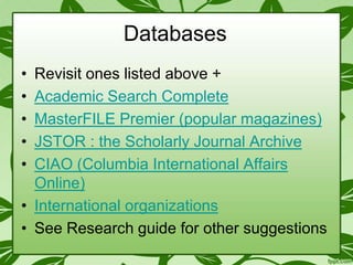 Databases
•
•
•
•
•

Revisit ones listed above +
Academic Search Complete
MasterFILE Premier (popular magazines)
JSTOR : the Scholarly Journal Archive
CIAO (Columbia International Affairs
Online)
• International organizations
• See Research guide for other suggestions

 